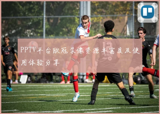 PPTV平台欧冠录像资源丰富度及使用体验分享