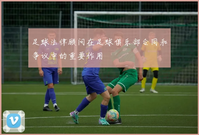 足球法律顾问在足球俱乐部合同和争议中的重要作用