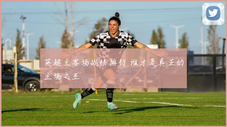 英超主客场战绩排行 谁才是真正的主场之王