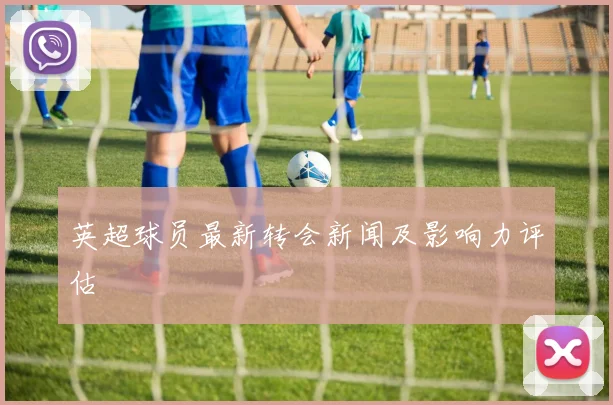 英超球员最新转会新闻及影响力评估