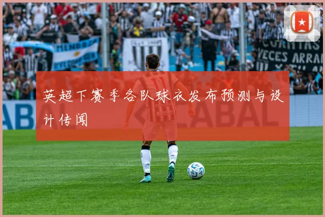 英超下赛季各队球衣发布预测与设计传闻